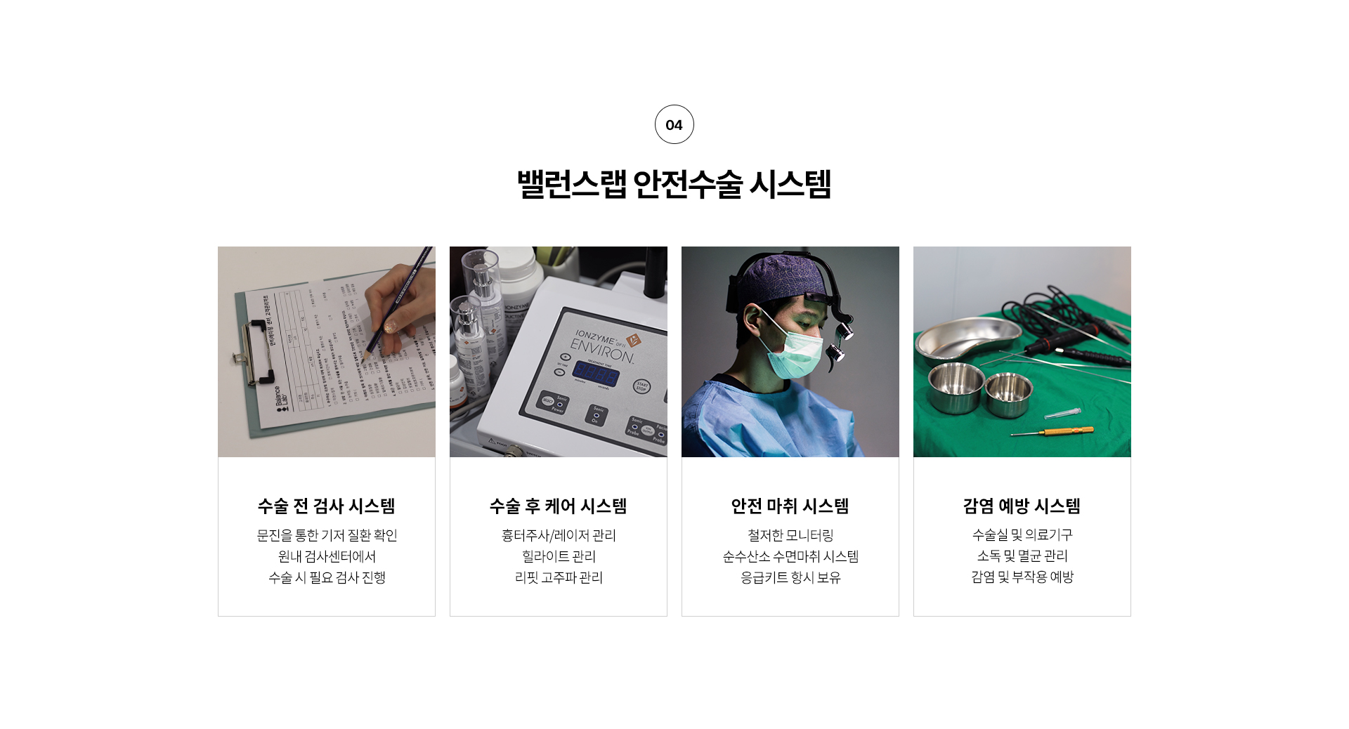 왜 밸런스랩 에서 리프팅을 해야할까?
4. 밸런스랩 안전수술 시스템,
수술전 검사 시스템: 문진을 통한 기저 질환 확인 원내 검사센터에서 수술 시 필요 검사 진행
수술 후 케어 시스템: 흉터주사/레이저 관리 힐라이트 관리, 리핏 고주파 관리 등
안전 마취 시스템: 철저한 모니터링, 순수산소 수면마취 시스템, 응급키트 항시 보유
감염 예방 시스템: 수술실 및 의료기구 소독 및 멸균 관리 감염 및 부작용 예방

