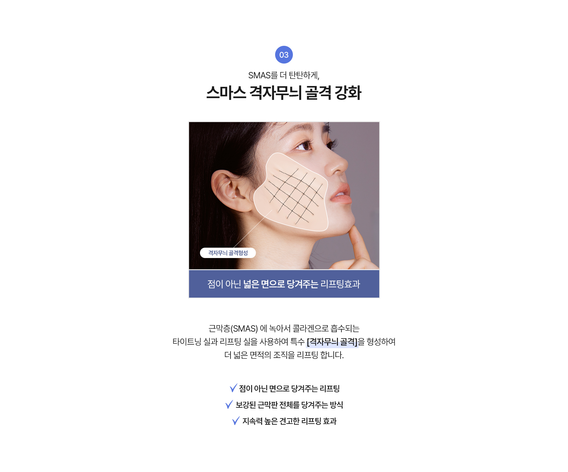 3. SMAS를 더 탄탄하게, 스마스 격자무늬 골격 강화 “점이 아닌 넓은 면으로 당겨주는 리프팅 효과
근막층 (SMAS)에 녹아서 콜라겐으로 흡수되는 타이트닝 실과 리프팅 실을 사용하여 특수 [격자무늬 골격]을 형성하여 더 넓은 면적의 조직을 리프팅 합니다.

√ 점이 아닌 면으로 당겨주는 리프팅
√ 보강된 근막판 전체를 당겨주는 방식
√ 지속력 높은 견고한 리프팅 효과

