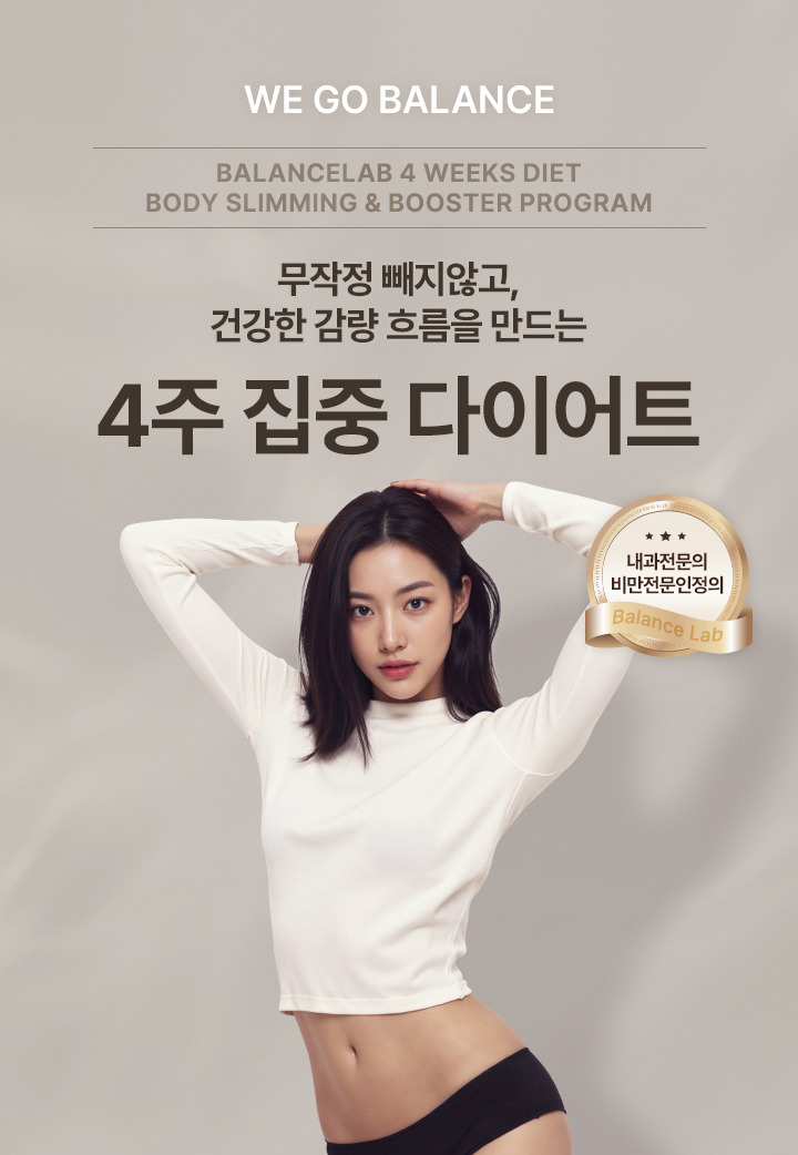 체중감량과 바디슬리밍을 동시에
[밸런스랩 4주 다이어트]

▶ 내과전문의, 비만전문인정의, 1:1 맞춤 진료
▶ 슬림한 라인을 위한 다이어트 플랜, 4주 다이어트 프로그램
▶ 잘 빠지지 않는 군살이나 처진살, 셀룰라이트, 부종까지 케어하여 매끄럽고 슬림한 바디라인
▶ 작심삼일의 반복, 반복되는 다이어트가 아닌 요요없는 건강한 체중감량
▶ FDA인증비만약처방, 디에타민&펜터민&펜디메트라진과 같은 향정신계 약물 미처방
▶ 고도비만, 당뇨병, 고혈압, 고콜레스테롤증, 심혈관 질환 등 비만 장애 개선