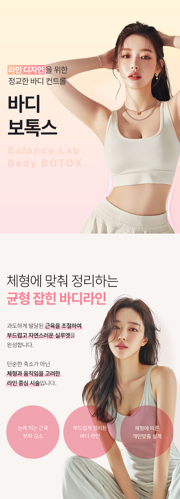 체형에 맞춤 균형 잡힌 바디라인
[밸런스랩 정교한 바디 컨트롤 ‘바디보톡스’]

▶ 과도하게 발달된 근육을 선택적으로 완화하여 부드러운 바디라인 형성
▶ 체형과 움직임을 고려한 라인 중심의 맞춤 시술
▶ 불필요한 근육 볼륨을 정리해 자연스러운 바디라인 완성
▶ 팔뚝, 종아리, 허벅지 등 부위별 근육 특성에 맞춘 정밀 시술
▶ 근육형 바디라인 개선에 효과적인 비수술 시술
▶ 시술 후 일상생활 가능한 회복 부담이 적은 시술
▶ 개인별 근육 발달 정도에 따른 1:1 맞춤 접근
▶ 정리된 라인으로 자연스럽게 얇아 보이는 변화
▶ 균형 잡힌 바디 비율을 고려한 라인 중심 개선
▶ 종아리 알, 팔뚝살, 승모근 등 근육형 고민 부위 개선
▶ 반복 시술 시 안정적인 라인 유지 효과 기대
