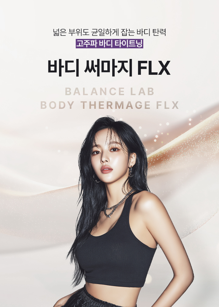 넓은 부위까지 균일하게 차오르는 바디 탄력
[밸런스랩 정교한 고주파 타이트닝 ‘바디 써마지 FLX’]

▶ 단극성 고주파(RF) 에너지를 피부 깊은 층까지 전달하는 프리미엄 바디 타이트닝 시술
▶ 피부 표면이 아닌 진피층까지 열 에너지를 균일하게 전달해 탄력 반응 유도
▶ 콜라겐 수축과 재생을 동시에 활성화해 탄탄한 바디 탄력 개선 기대
▶ 넓은 바디 부위에도 고르게 에너지를 전달해 안정적인 타이트닝 효과 유도
▶ 단순히 줄이는 방식이 아닌, 피부 밀도와 탄력을 함께 고려한 바디라인 설계
▶ 복부, 팔뚝, 허벅지, 옆구리 등 늘어진 바디 피부를 매끄럽게 정돈하는 시술
▶ 피부 두께와 탄력 상태에 따라 에너지 강도와 깊이를 조절하는 맞춤 접근 적용
▶ 부위별 특성을 고려해 안정적인 열 반응을 유도하는 정교한 시술 가능
▶ 피부 밀도 개선을 통해 시간이 지날수록 자연스러운 탄력 변화 기대
▶ 다이어트 후 탄력이 떨어진 피부와 출산 후 늘어진 바디라인 개선에 적합
▶ 쿨링 시스템을 통해 피부 표면 부담을 줄이며 안정적인 시술 진행 가능
▶ 넓은 바디 부위를 빈틈없이 정돈해 균형 잡힌 바디라인 개선 유도
▶ 개인별 바디 컨디션과 피부 상태를 반영한 1:1 맞춤 바디 타이트닝 진행
▶ 반복 시술 시 더욱 탄탄하고 매끄러운 바디라인 유지 효과 기대
▶ 회복 부담이 적어 일상생활 복귀가 빠른 프리미엄 비수술 바디 시술
