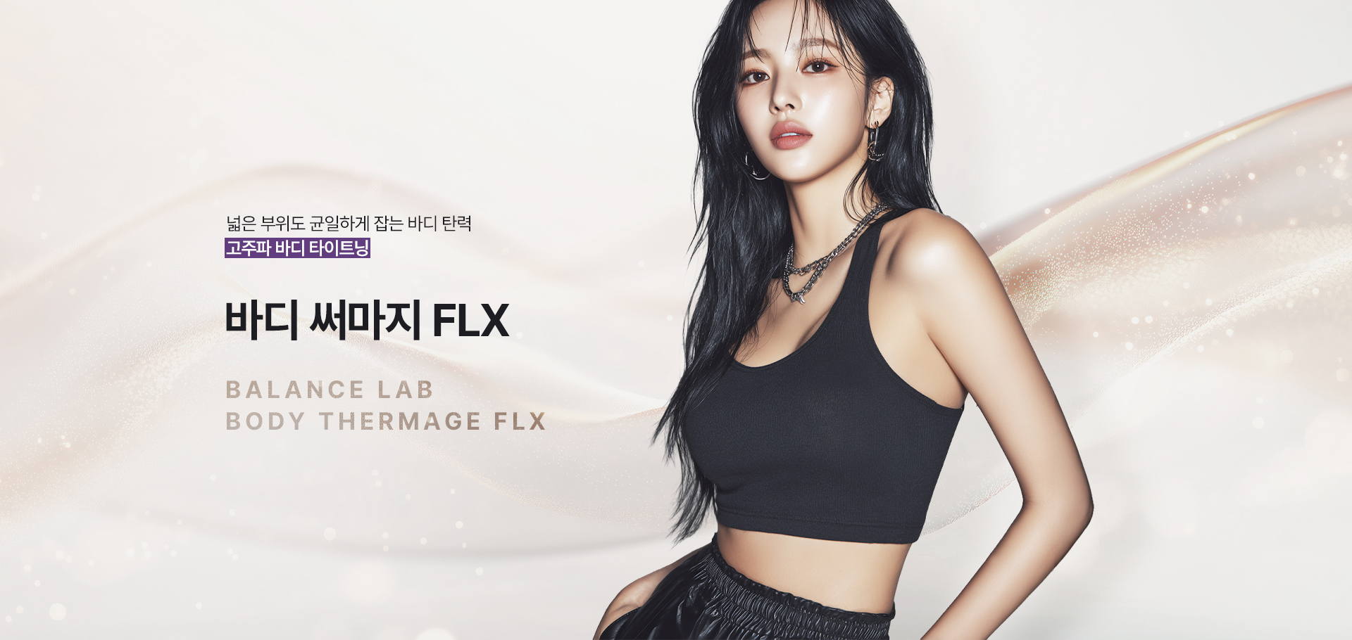 넓은 부위까지 균일하게 차오르는 바디 탄력
[밸런스랩 정교한 고주파 타이트닝 ‘바디 써마지 FLX’]

▶ 단극성 고주파(RF) 에너지를 피부 깊은 층까지 전달하는 프리미엄 바디 타이트닝 시술
▶ 피부 표면이 아닌 진피층까지 열 에너지를 균일하게 전달해 탄력 반응 유도
▶ 콜라겐 수축과 재생을 동시에 활성화해 탄탄한 바디 탄력 개선 기대
▶ 넓은 바디 부위에도 고르게 에너지를 전달해 안정적인 타이트닝 효과 유도
▶ 단순히 줄이는 방식이 아닌, 피부 밀도와 탄력을 함께 고려한 바디라인 설계
▶ 복부, 팔뚝, 허벅지, 옆구리 등 늘어진 바디 피부를 매끄럽게 정돈하는 시술
▶ 피부 두께와 탄력 상태에 따라 에너지 강도와 깊이를 조절하는 맞춤 접근 적용
▶ 부위별 특성을 고려해 안정적인 열 반응을 유도하는 정교한 시술 가능
▶ 피부 밀도 개선을 통해 시간이 지날수록 자연스러운 탄력 변화 기대
▶ 다이어트 후 탄력이 떨어진 피부와 출산 후 늘어진 바디라인 개선에 적합
▶ 쿨링 시스템을 통해 피부 표면 부담을 줄이며 안정적인 시술 진행 가능
▶ 넓은 바디 부위를 빈틈없이 정돈해 균형 잡힌 바디라인 개선 유도
▶ 개인별 바디 컨디션과 피부 상태를 반영한 1:1 맞춤 바디 타이트닝 진행
▶ 반복 시술 시 더욱 탄탄하고 매끄러운 바디라인 유지 효과 기대
▶ 회복 부담이 적어 일상생활 복귀가 빠른 프리미엄 비수술 바디 시술
