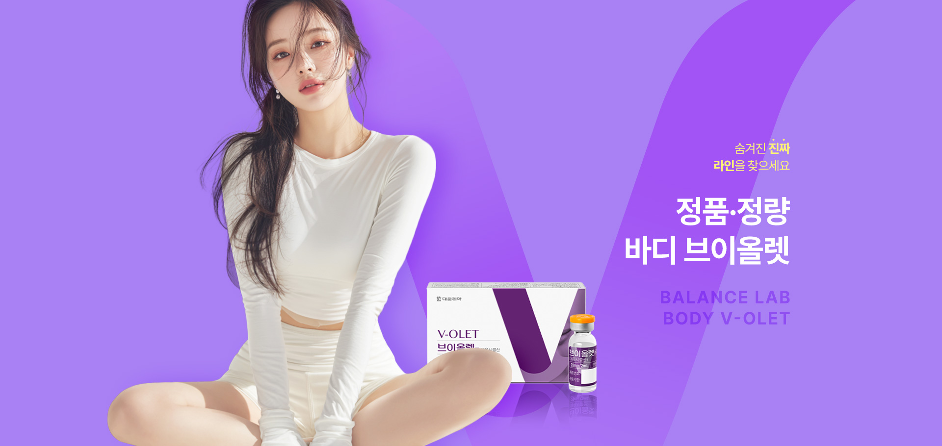숨겨진 진짜 라인을 찾으세요
[밸런스랩 정품 정량 바디 브이올렛]

▶ 국내에서 지방세포수감소 효과로 허가 받은 유일한 주사제
▶ 주성분인 데옥시콜산(DCA)은 근본적인 지방세포 파괴를 유도
▶ 근본적인 지방세포 파괴를 유도하고, 그 과정에서 지방세포 수 자체 감소시켜 반영구적인 효과
▶ DCA 성분을 활용한 안전한 고용량 지방제거로 효과적으로 체형 개선
▶ 파괴된 자리에 새로운 콜라겐 생성 유도로 탄력 개선 및 처짐 예방으로 빠르고 정교한 바디 컨투어링
▶ 바디 브이올렛 효과 : 바디 피부 타이트닝, 바디 사이즈 감소, 셀룰라이트 제거, 미세 순환 촉진, 부종 감소, 부위별 맞춤 시술, 체지방 감소, 바디 사이즈 변화, 요요 현상 감소
▶ 밸런스랩 바디 브이올렛은 부위별 맞춤 디자인 커스터마이징을 진행, 팔뚝 라인, 뱃살, 러브핸들, 허리라인, 허벅지, 엉덩이 라인 등 잘 빠지지 않는 군살 부위 개선
▶ 국내 연구를 통해 한국인 브이올렛 투여 대상자 71.6%에서 유의미한 지방 개선 효과 확인
▶ 인체 내 안전한 성분으로 지방을 파괴
▶ 안전성이 입증 된 국내 유일 KFDA 승인 의약품으로 정품 정량 시술
▶ 개인의 니즈를 파악해 1:1 맞춤 시술로 자연스럽고 조화로운 결과 지향




