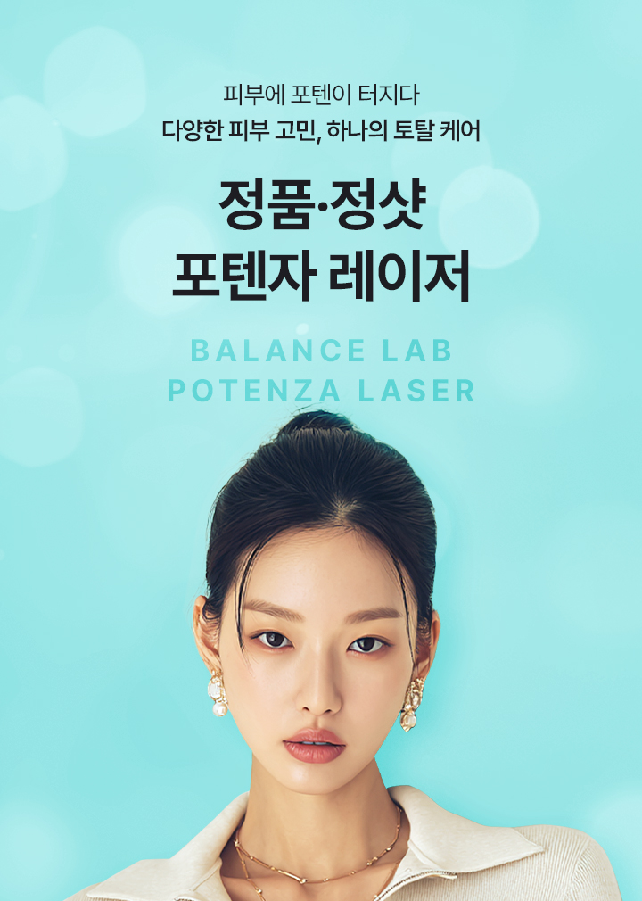 다양한 피부 고민, 하나의 토탈 케어
[밸런스랩 정품정샷 포텐자 레이저]

▶ 미세한 마이크로 니들(바늘)을 통해 피부 진피층에 고주파(RF) 에너지를 전달, 콜라겐 재생을 유도하는 피부 재생 시술
▶ 여드름 흉터, 넓은 모공, 피부 탄력 저하, 기미 및 색소 질환 개선에 효과적
▶ 3가지 복합 작용을 통해 보다 빠르고 확실한 개선 효과
▶ 14가지 다양한 팁을 활용한 1:1 맞춤 치료
▶ 비침습 팁 : 피부 표면에 접촉하여 전극타입의 팁에서 피부층으로 고주파 에너지를 골고루 전달. 재생 촉진, 피부 타이트닝, 피부 리프팅에 효과적
▶ 침습 팁 : 미세바늘이 피부에 침투하여 깊은 피부층에 효과적으로 고주파 에너지를 전달. 피부 탄력, 재생, 모공 축소, 흉터 개선, 기미, 색소, 홍조 개선에 효과적
▶ 효과적인 고주파 에너지로 표피층부터 진피층까지 다양한 피부층 타겟팅
▶ 침습형 고주파 + 비침습형 고주파 복합 시술
▶ 피부 손상과 통증을 줄여 짧은 회복기간
▶ 스킨부스터 시술과 결합 시 스킨부스터, 콜라겐부스터의 효과를 한층 높이고 유지기간이 더 오래 지속되는 시너지 효과 (스킨부스터 효과 극대화)
▶ 안전성이 입증 된 정품 장비와 정품 팁만을 사용
▶ 안티에이징을 가장 잘 이해하는 밸런스랩 의료진의 1:1 맞춤 시술로 자연스럽고 조화로운 결과 지향
다양한 피부 고민, 하나의 토탈 케어
[밸런스랩 정품정샷 포텐자 레이저]

▶ 미세한 마이크로 니들(바늘)을 통해 피부 진피층에 고주파(RF) 에너지를 전달, 콜라겐 재생을 유도하는 피부 재생 시술
▶ 여드름 흉터, 넓은 모공, 피부 탄력 저하, 기미 및 색소 질환 개선에 효과적
▶ 3가지 복합 작용을 통해 보다 빠르고 확실한 개선 효과
▶ 14가지 다양한 팁을 활용한 1:1 맞춤 치료
▶ 비침습 팁 : 피부 표면에 접촉하여 전극타입의 팁에서 피부층으로 고주파 에너지를 골고루 전달. 재생 촉진, 피부 타이트닝, 피부 리프팅에 효과적
▶ 침습 팁 : 미세바늘이 피부에 침투하여 깊은 피부층에 효과적으로 고주파 에너지를 전달. 피부 탄력, 재생, 모공 축소, 흉터 개선, 기미, 색소, 홍조 개선에 효과적
▶ 효과적인 고주파 에너지로 표피층부터 진피층까지 다양한 피부층 타겟팅
▶ 침습형 고주파 + 비침습형 고주파 복합 시술
▶ 피부 손상과 통증을 줄여 짧은 회복기간
▶ 스킨부스터 시술과 결합 시 스킨부스터, 콜라겐부스터의 효과를 한층 높이고 유지기간이 더 오래 지속되는 시너지 효과 (스킨부스터 효과 극대화)
▶ 안전성이 입증 된 정품 장비와 정품 팁만을 사용
▶ 안티에이징을 가장 잘 이해하는 밸런스랩 의료진의 1:1 맞춤 시술로 자연스럽고 조화로운 결과 지향
