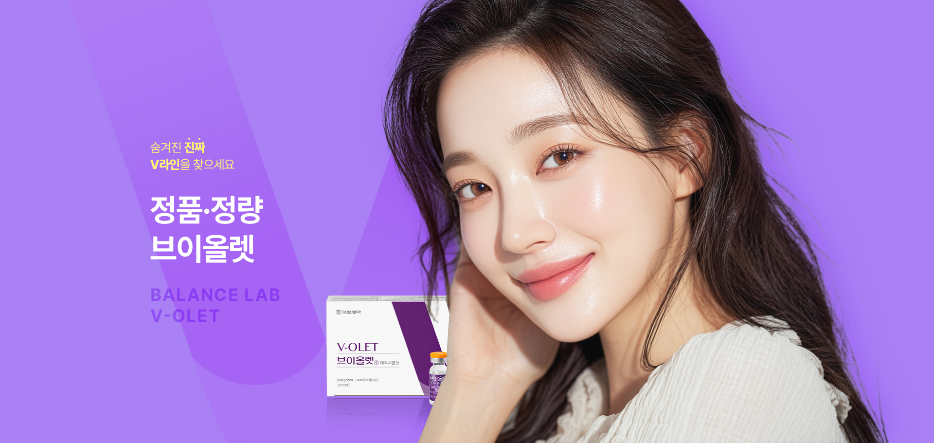 숨겨진 진짜 V라인을 찾으세요
[밸런스랩 정품 정량 브이올렛]

▶ 국내에서 지방세포수감소 효과로 허가 받은 유일한 주사제
▶ 주성분인 데옥시콜산(DCA)은 근본적인 지방세포 파괴를 유도
▶ 지방세포 수 자체를 감소시켜 반영구적인 이중턱 개선 효과
▶ 이중턱, 턱 밑 지방을 개선해 갸름한 턱선을 만들어주며, 동시에 파괴된 자리에 새로운 콜라겐 생성 효과를 유도해 탄력 개선, 처짐을 예방하여 효과적으로 V라인을 완성
▶ 브이올렛 효과 : 피부 탄력 개선, 이중턱, 무턱 개선, V라인 효과, NO 스테로이드, 반영구적인 효과, 국내 식약처 승인으로 높은 안전성
▶ 국내 연구를 통해 한국인 브이올렛 투여 대상자 71.6%에서 유의미한 지방 개선 효과 확인
▶ 인체 내 안전한 성분으로 지방을 파괴
▶ 안전성이 입증 된 국내 유일 KFDA 승인 의약품으로 정품 정량 시술
▶ 개인의 니즈를 파악해 1:1 맞춤 시술로 자연스럽고 조화로운 결과 지향




